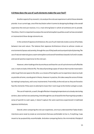 15
4.0 How does the use of suchelements make the user feel?
Anotheraspectof myresearch,istoanalyse the enduserexperienceinwhichthese elements
provide.Inour currentage, one of the keyfactors whenitcomesto designing buildingsisthe overall
experience the end user receives. It is a main driving factor in which all architects aim to provide.
Therefore,Ifeelitisimportanttoanalyse the overall atmosphericqualitiesaswell ashow convenient
or inconvenient these design elements are.
In the contextof Japanese Architecture,the use of suchmaterialscreatesasense of harmony
between man and nature. The balance that Japanese Architecture strives to achieve creates an
environmentof peace andserenity,throughthe use of Shojiwallsandcourtyardstyleof planning.The
use of natural materialsgivesawarmatmosphere andoverall homelinesstowardsitall anditcreates
and overall positive experience to the end user.
However,whenlookingatthe AzumaHouse andhow the use of suchelementswill affectthe
user,it starts to looka little bitiffy.The ideaof providingaspace of nature that mustbe traversedin
orderto go fromone space to the other,as a meansof forcingthe userto experience nature asmuch
as possible athome,soundsgreatintheory.Howeverinpractice,thistakesawaythe sense of choice
by makingitcompulsory,andisvery inconvenient,if notmildly,tothe enduseras theyare forcedto
face the elements if they were to attempt to leave their room to go to the kitchen and get a snack.
The use of materials,aswell,thougheffectiveinkeepingtemperaturesatasteadyrate during
winters,doesnotfeel verywelcoming.Andalthoughthe use of woodforthe flooringhelpsprovide a
sense of warmth to each space, it doesn’t capture the same warmness experienced in traditional
Japanese Architecture.
Overall, when comparing the end user experience, one must understandthat Tadao Ando’s
intentions were never to create an environment that was comfortable to live in, if anything, it was
meant to be purposefully uncomfortable. And when comparing that to the minimalistic lifestyle of
 