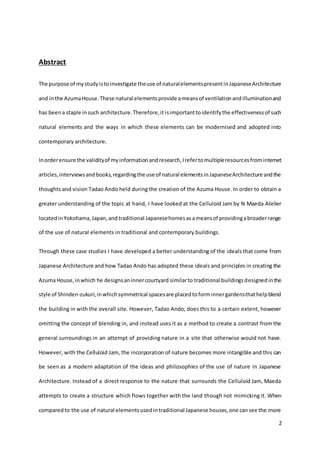 2
Abstract
The purpose of mystudyistoinvestigate theuse of naturalelementspresentinJapaneseArchitecture
and inthe AzumaHouse.These natural elementsprovide ameansof ventilationandilluminationand
has beena staple insuch architecture.Therefore,it isimportanttoidentifythe effectivenessof such
natural elements and the ways in which these elements can be modernised and adopted into
contemporary architecture.
Inorderensure the validityof myinformationandresearch,Irefertomultipleresourcesfrominternet
articles,interviewsandbooks,regardingthe use of natural elementsinJapaneseArchitecture andthe
thoughts and vision Tadao Ando held during the creation of the Azuma House. In order to obtain a
greater understanding of the topic at hand, I have looked at the Celluloid Jam by N Maeda Atelier
locatedinYokohama,Japan,andtraditional Japanesehomesasameansof providingabroaderrange
of the use of natural elements in traditional and contemporary buildings.
Through these case studies I have developed a better understanding of the ideals that come from
Japanese Architecture and how Tadao Ando has adopted these ideals and principles in creating the
Azuma House,inwhich he designsaninnercourtyard similarto traditional buildingsdesignedinthe
style of Shinden-zukuri,inwhichsymmetrical spacesare placedtoforminnergardensthathelpblend
the building in with the overall site. However, Tadao Ando, does this to a certain extent, however
omitting the concept of blending in, and instead uses it as a method to create a contrast from the
general surroundings in an attempt of providing nature in a site that otherwise would not have.
However, with the Celluloid Jam, the incorporation of nature becomes more intangible and this can
be seen as a modern adaptation of the ideas and philosophies of the use of nature in Japanese
Architecture. Instead of a direct response to the nature that surrounds the Celluloid Jam, Maeda
attempts to create a structure which flows together with the land though not mimicking it. When
comparedto the use of natural elementsusedintraditional Japanese houses,one cansee the more
 