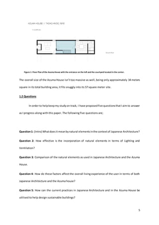 5
Figure 1: Floor Plan ofthe AzumaHouse with the entrance on the left and the courtyard located in the center.
The overall size of the Azuma House isn’t too massive as well, being only approximately 34 meters
square in its total building area, it fits snuggly into its 57 square meter site.
1.2 Questions
In order to helpkeepmy studyon track, I have proposedfive questionsthatI aim to answer
as I progress along with this paper. The following five questions are;
Question1: (Intro) Whatdoesit meanbynatural elementsinthe contextof Japanese Architecture?
Question 2: How effective is the incorporation of natural elements in terms of Lighting and
Ventilation?
Question 3: Comparison of the natural elements as used in Japanese Architecture and the Azuma
House.
Question 4: How do these factors affect the overall living experience of the user in terms of both
Japanese Architecture and the Azuma house?
Question 5: How can the current practices in Japanese Architecture and in the Azuma House be
utilised to help design sustainable buildings?
 