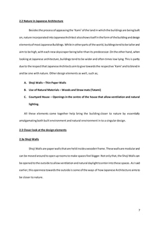7
2.2 Nature in Japanese Architecture
Besidesthe processof appeasingthe ‘Kami’of the landin whichthe buildingsare beingbuilt
on,nature incorporated intoJapaneseArchitect alsoshowsitselfintheformof thebuildinganddesign
elementsof mostJapaneseBuildings.Whileinotherpartsof the world,buildingstendtobe tallerand
aim to be high,witheach newskyscraperbeingtallerthanits predecessor.Onthe otherhand, when
looking at Japanese architecture,buildings tend to be wider and often times low lying. This is partly
due to the respectthat Japanese Architectsaimtogive towardsthe respective ‘Kami’andtoblendin
and be one with nature. Other design elements as well, such as;
A. Shoji Walls – Thin Paper Walls
B. Use of Natural Materials – Woods and Straw mats (Tatami)
C. Courtyard House – Openings in the centre of the house that allow ventilation and natural
lighting.
All these elements come together help bring the building closer to nature by essentially
amalgamating both built environment and natural environment in to a singular design.
2.3 Closer look at the design elements
2.3a Shoji Walls
Shoji Wallsare paperwallsthatare heldinsideawoodenframe.Thesewallsare modularand
can be movedaroundtoopenuproomsto make spacesfeel bigger.Notonlythat,the ShojiWallscan
be openedtothe outside toallowventilationandnatural daylighttoenterintothese spaces.AsIsaid
earlier,thisopennesstowardsthe outside is some of the ways of how Japanese Architecture aimsto
be closer to nature.
 