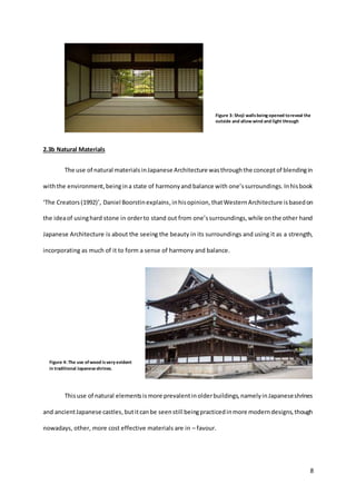8
2.3b Natural Materials
The use of natural materialsinJapanese Architecture wasthroughthe conceptof blendingin
withthe environment,beingina state of harmonyand balance with one’ssurroundings.Inhisbook
‘The Creators(1992)’, Daniel Boorstinexplains,inhisopinion, thatWesternArchitecture isbasedon
the ideaof usinghard stone in orderto stand out from one’ssurroundings,while onthe other hand
Japanese Architecture is about the seeing the beauty in its surroundings and using it as a strength,
incorporating as much of it to form a sense of harmony and balance.
Thisuse of natural elementsismore prevalentinolderbuildings,namelyinJapaneseshrines
and ancientJapanese castles, butitcanbe seenstill beingpracticedinmore moderndesigns,though
nowadays, other, more cost effective materials are in – favour.
Figure 3: Shoji wallsbeing opened toreveal the
outside and allow wind and light through
Figure 4: The use ofwood isvery evident
in traditional Japaneseshrines.
 