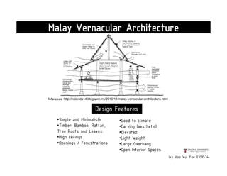 Ivy Voo Vui Yee 0319534
Malay Vernacular Architecture
References: http://nalenda14.blogspot.my/2010/11/malay-vernacular-architecture.html
•Simple and Minimalistic
•Timber, Bamboo, Rattan,
Tree Roots and Leaves.
•High ceilings
•Openings / Fenestrations
•Good to climate
•Carving (aesthetic)
•Elevated
•Light Weight
•Large Overhang
•Open Interior Spaces
Design Features
 