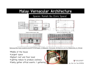 Malay Vernacular Architecture
Spaces: Rumah Ibu (Core Space)
•Middle of the house
•Largest space
•Highest roof and floor level
•Lighting reduce to produce coolness
•Family gather offical events / gathering Ivy Voo Vui Yee 0319534
References:http://www.academia.edu/2377416/Chapter_2_Malaysian_Vernacular_Architecture_and_Its_Relationship_to_Climate
 