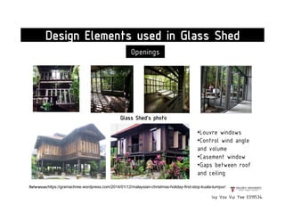 Ivy Voo Vui Yee 0319534
Design Elements used in Glass Shed
Openings
•Louvre windows
•Control wind angle
and volume
•Casement window
•Gaps between roof
and ceiling
References:https://gramachree.wordpress.com/2014/01/12/malaysian-christmas-holiday-first-stop-kuala-lumpur/
Glass Shed's photo
 
