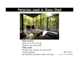 Ivy Voo Vui Yee 0319534
Materials used in Glass Shed
•Steel furniture
=Alow air to flow through
=Reduce visual obstruction
•Steel column
=Provide views without any obstruction
=Framing purpose
=No boundaries between outside and inside
References: http://www.sekeping.com/serendah/home.html
 