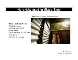 Ivy Voo Vui Yee 0319534
Materials used in Glass Shed
•Steel facade (Roof zinc)
=Shading purpose
=Release heat (fast)
•Glass Panel
=Allow maximum natural light
=Provide view
=Mix with the context
References: http://www.sekeping.com/serendah/home.html
 