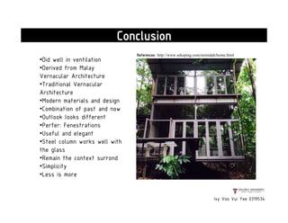 Ivy Voo Vui Yee 0319534
Conclusion
•Did well in ventilation
•Derived from Malay
Vernacular Architecture
•Traditional Vernacular
Architecture
•Modern materials and design
•Combination of past and now
•Outlook looks different
•Perfer: Fenestrations
•Useful and elegant
•Steel column works well with
the glass
•Remain the context surrond
•Simplicity
•Less is more
References: http://www.sekeping.com/serendah/home.html
 