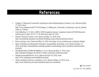 • Chapter 2: Malaysian Vernacular Architecture and Its Relationship to Climate. (n.d.). Retrieved May
17, 2016, from
http://www.academia.edu/2377416/Chapter_2_Malaysian_Vernacular_Architecture_and_Its_Relatio
nship_to_Climate
• Goh Abdullah, A. N. (Ed.). (2007). PAM Academic Journal. Academic Journal of PAM Education
and Resource Center, 01-01, 71-79. Retrieved April 18, 2016.
• Human Thermal Comfort. (n.d.). Retrieved May 16, 2016, from
http://auworkshop.autodesk.com/library/building-science/human-thermal-comfort
• Passive design. (n.d.). Retrieved May 16, 2016, from http://www.yourhome.gov.au/passive-design
• Stack Ventilation and Bernoulli's Principle | Sustainability Workshop. (n.d.). Retrieved May 17,
2016, from http://sustainabilityworkshop.autodesk.com/buildings/stack-ventilation-and-bernoullis-
principle
• SEJARAH DAN TEORI SENIBINA 2. (n.d.). Retrieved May 17, 2016, from
http://nalenda14.blogspot.my/2010/11/malay-vernacular-architecture.html
• Sekeping Serendah Resort. (n.d.). Retrieved April 18, 2016, from
http://www.sekeping.com/serendah/home.html
• Wind ventilation and cross ventilation. (n.d.). Retrieved May 16, 2016, from
http://www.build.com.au/wind-ventilation-and-cross-ventilation
Ivy Voo Vui Yee 0319534
References
 