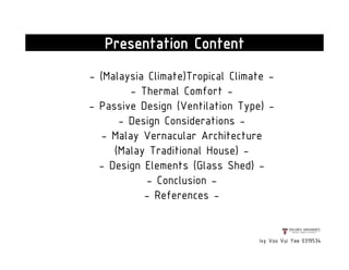 - (Malaysia Climate)Tropical Climate -
- Thermal Comfort -
- Passive Design (Ventilation Type) -
- Design Considerations -
- Malay Vernacular Architecture
(Malay Traditional House) -
- Design Elements (Glass Shed) -
- Conclusion -
- References -
Ivy Voo Vui Yee 0319534
Presentation Content
 