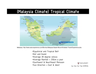 Reference: http://www.asia-experience.com/Borneo-Malaysia-Sabah-Mount-Kinabalu-Travel-Experience.php
Ivy Voo Vui Yee 0319534
(Malaysia Climate) Tropical Climate
•Equatorial and Tropical Belt
•Hot and Humid
•Average 28 degree celsius
•Average Rainfall = 250cm a year
•Southwest & Nourtheast Monsoon
•Sun Direction = East & West
 