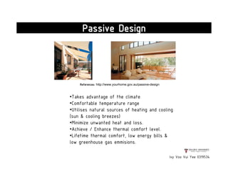 References: http://www.yourhome.gov.au/passive-design
Ivy Voo Vui Yee 0319534
Passive Design
•Takes advantage of the climate
•Comfortable temperature range
•Utilises natural sources of heating and cooling
(sun & cooling breezes)
•Minimize unwanted heat and loss.
•Achieve / Enhance thermal comfort level.
•Lifetime thermal comfort, low energy bills &
low greenhouse gas emmisions.
 