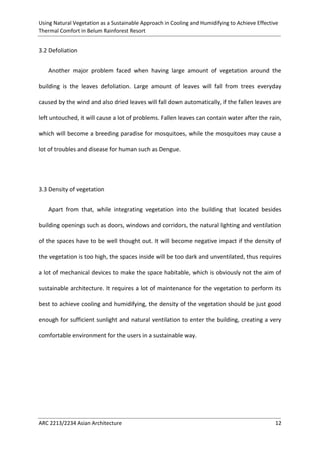 Using Natural Vegetation as a Sustainable Approach in Cooling and Humidifying to Achieve Effective 
Thermal Comfort in Belum Rainforest Resort 
ARC 2213/2234 Asian Architecture 12 
3.2 Defoliation 
Another major problem faced when having large amount of vegetation around the building is the leaves defoliation. Large amount of leaves will fall from trees everyday caused by the wind and also dried leaves will fall down automatically, if the fallen leaves are left untouched, it will cause a lot of problems. Fallen leaves can contain water after the rain, which will become a breeding paradise for mosquitoes, while the mosquitoes may cause a lot of troubles and disease for human such as Dengue. 
3.3 Density of vegetation 
Apart from that, while integrating vegetation into the building that located besides building openings such as doors, windows and corridors, the natural lighting and ventilation of the spaces have to be well thought out. It will become negative impact if the density of the vegetation is too high, the spaces inside will be too dark and unventilated, thus requires a lot of mechanical devices to make the space habitable, which is obviously not the aim of sustainable architecture. It requires a lot of maintenance for the vegetation to perform its best to achieve cooling and humidifying, the density of the vegetation should be just good enough for sufficient sunlight and natural ventilation to enter the building, creating a very comfortable environment for the users in a sustainable way.  