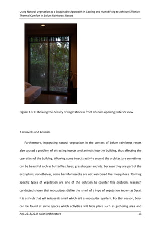 Using Natural Vegetation as a Sustainable Approach in Cooling and Humidifying to Achieve Effective 
Thermal Comfort in Belum Rainforest Resort 
ARC 2213/2234 Asian Architecture 13 
Figure 3.3.1: Showing the density of vegetation in front of room opening; Interior view 
3.4 Insects and Animals 
Furthermore, integrating natural vegetation in the context of belum rainforest resort also caused a problem of attracting insects and animals into the building, thus affecting the operation of the building. Allowing some insects activity around the architecture sometimes can be beautiful such as butterflies, bees, grasshopper and etc. because they are part of the ecosystem; nonetheless, some harmful insects are not welcomed like mosquitoes. Planting specific types of vegetation are one of the solution to counter this problem, research conducted shown that mosquitoes dislike the smell of a type of vegetation known as Serai, it is a shrub that will release its smell which act as mosquito repellent. For that reason, Serai can be found at some spaces which activities will took place such as gathering area and  
