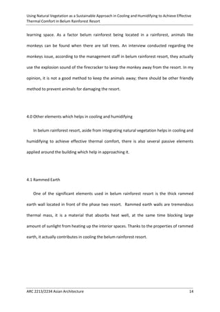 Using Natural Vegetation as a Sustainable Approach in Cooling and Humidifying to Achieve Effective 
Thermal Comfort in Belum Rainforest Resort 
ARC 2213/2234 Asian Architecture 14 
learning space. As a factor belum rainforest being located in a rainforest, animals like monkeys can be found when there are tall trees. An interview conducted regarding the monkeys issue, according to the management staff in belum rainforest resort, they actually use the explosion sound of the firecracker to keep the monkey away from the resort. In my opinion, it is not a good method to keep the animals away; there should be other friendly method to prevent animals for damaging the resort. 
4.0 Other elements which helps in cooling and humidifying 
In belum rainforest resort, aside from integrating natural vegetation helps in cooling and humidifying to achieve effective thermal comfort, there is also several passive elements applied around the building which help in approaching it. 
4.1 Rammed Earth 
One of the significant elements used in belum rainforest resort is the thick rammed earth wall located in front of the phase two resort. Rammed earth walls are tremendous thermal mass, it is a material that absorbs heat well, at the same time blocking large amount of sunlight from heating up the interior spaces. Thanks to the properties of rammed earth, it actually contributes in cooling the belum rainforest resort.  