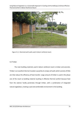 Using Natural Vegetation as a Sustainable Approach in Cooling and Humidifying to Achieve Effective 
Thermal Comfort in Belum Rainforest Resort 
ARC 2213/2234 Asian Architecture 15 
Figure 4.1.1: Rammed earth walls used in belum rainforest resort. 
4.2 Timber 
The main building materials used in belum rainforest resort is timber and concrete. Timber is an excellent thermal insulator caused by its empty cell walls which consists of little airs that reduce the efficiency of heat transfer. Large amount of timber is used in the phase one of the resort as building material resulting in effective thermal comfort because heat from the exterior hardly penetrates through timber, with a combination of integrated natural vegetation, creating a cool and comfortable environment in the building. 
 