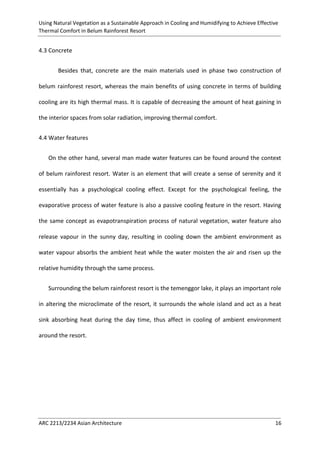 Using Natural Vegetation as a Sustainable Approach in Cooling and Humidifying to Achieve Effective 
Thermal Comfort in Belum Rainforest Resort 
ARC 2213/2234 Asian Architecture 16 
4.3 Concrete 
Besides that, concrete are the main materials used in phase two construction of belum rainforest resort, whereas the main benefits of using concrete in terms of building cooling are its high thermal mass. It is capable of decreasing the amount of heat gaining in the interior spaces from solar radiation, improving thermal comfort. 
4.4 Water features 
On the other hand, several man made water features can be found around the context of belum rainforest resort. Water is an element that will create a sense of serenity and it essentially has a psychological cooling effect. Except for the psychological feeling, the evaporative process of water feature is also a passive cooling feature in the resort. Having the same concept as evapotranspiration process of natural vegetation, water feature also release vapour in the sunny day, resulting in cooling down the ambient environment as water vapour absorbs the ambient heat while the water moisten the air and risen up the relative humidity through the same process. 
Surrounding the belum rainforest resort is the temenggor lake, it plays an important role in altering the microclimate of the resort, it surrounds the whole island and act as a heat sink absorbing heat during the day time, thus affect in cooling of ambient environment around the resort. 
 