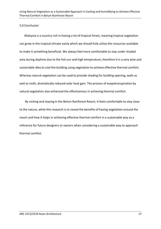 Using Natural Vegetation as a Sustainable Approach in Cooling and Humidifying to Achieve Effective 
Thermal Comfort in Belum Rainforest Resort 
ARC 2213/2234 Asian Architecture 17 
5.0 Conclusion 
Malaysia is a country rich in having a lot of tropical forest, meaning tropical vegetation can grow in the tropical climate easily which we should fully utilize the resources available to make it something beneficial. We always feel more comfortable to stay under shaded area during daytime due to the hot sun and high temperature; therefore it is a very wise and sustainable idea to cool the building using vegetation to achieve effective thermal comfort. Whereas natural vegetation can be used to provide shading for building opening, walls as well as roofs, dramatically reduced solar heat gain. The process of evapotranspiration by natural vegetation also enhanced the effectiveness in achieving thermal comfort. 
By visiting and staying in the Belum Rainforest Resort, it feels comfortable to stay close to the nature, while this research is to reveal the benefits of having vegetation around the resort and how it helps in achieving effective thermal comfort in a sustainable way as a reference for future designers or owners when considering a sustainable way to approach thermal comfort. 
 