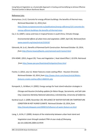 Using Natural Vegetation as a Sustainable Approach in Cooling and Humidifying to Achieve Effective 
Thermal Comfort in Belum Rainforest Resort 
ARC 2213/2234 Asian Architecture 18 
Reference Lists: 
Anonymous. (n.d.). Concrete for energy efficient buildings: the benefits of thermal mass. Retrieved November 11, 2014, from http://www.europeanconcrete.eu/publications/energy-efficiency/121-concrete-for- energy-efficient-buildings-the-benefits-of-thermal-mass 
Cai, Z. Q. (2007). Lianas and trees in tropical forests in south China. Climatic Change. 
Environmental effects of urban trees and vegetation. (2007, April 26). Retrieved from www.eoearth.org/view/article/152619/ 
Edmonds, M. (n.d.). Benefits of Rammed Earth Construction. Retrieved October 10, 2014, from http://home.howstuffworks.com/rammed-earth-home2.html 
EPA HOME. (2013, August 29). Trees and Vegetation | Heat Island Effect | US EPA. Retrieved 
from http://www.epa.gov/heatisland/mitigation/trees.html 
Fischer, S. (2013, July 11). Water features create cooling effect - Houston Chronicle. Retrieved October 10, 2014, from http://www.chron.com/news/article/Water- features-create-cooling-effect-4660141.php 
Konopacki, S., & Akbari, H. (2002). Energy savings for heat-island reduction strategies in 
Chicago and Houston (including updates for Baton Rouge, Sacramento, and Salt Lake City). (Lawrence Berkeley National Laboratory.) eScholarship, University of California. 
Kardinal Jusuf, S. (2009, November 29). INFLUENCE OF WATER FEATURE ON TEMPERATURE CONDITION IN HOT HUMID CLIMATE. Retrieved October 10, 2014, from http://stevekj.blogspot.com/2009/11/influence-of-water-feature-on.html 
Liang, S., & Shi, P. (2009). Analysis of the relationship between urban heat island and 
Vegetation cover through Landsat ETM+:A case study of Shenyang. doi:10.1109/URS.2009.5137474 
