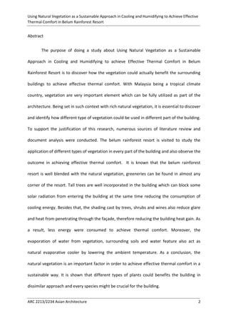 Using Natural Vegetation as a Sustainable Approach in Cooling and Humidifying to Achieve Effective 
Thermal Comfort in Belum Rainforest Resort 
ARC 2213/2234 Asian Architecture 2 
Abstract 
The purpose of doing a study about Using Natural Vegetation as a Sustainable Approach in Cooling and Humidifying to achieve Effective Thermal Comfort in Belum Rainforest Resort is to discover how the vegetation could actually benefit the surrounding buildings to achieve effective thermal comfort. With Malaysia being a tropical climate country, vegetation are very important element which can be fully utilized as part of the architecture. Being set in such context with rich natural vegetation, it is essential to discover and identify how different type of vegetation could be used in different part of the building. To support the justification of this research, numerous sources of literature review and document analysis were conducted. The belum rainforest resort is visited to study the application of different types of vegetation in every part of the building and also observe the outcome in achieving effective thermal comfort. It is known that the belum rainforest resort is well blended with the natural vegetation, greeneries can be found in almost any corner of the resort. Tall trees are well incorporated in the building which can block some solar radiation from entering the building at the same time reducing the consumption of cooling energy. Besides that, the shading cast by trees, shrubs and wines also reduce glare and heat from penetrating through the façade, therefore reducing the building heat gain. As a result, less energy were consumed to achieve thermal comfort. Moreover, the evaporation of water from vegetation, surrounding soils and water feature also act as natural evaporative cooler by lowering the ambient temperature. As a conclusion, the natural vegetation is an important factor in order to achieve effective thermal comfort in a sustainable way. It is shown that different types of plants could benefits the building in dissimilar approach and every species might be crucial for the building.  