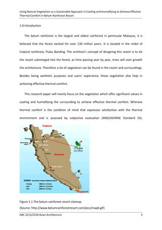 Using Natural Vegetation as a Sustainable Approach in Cooling and Humidifying to Achieve Effective 
Thermal Comfort in Belum Rainforest Resort 
ARC 2213/2234 Asian Architecture 3 
1.0 Introduction 
The belum rainforest is the largest and oldest rainforest in peninsular Malaysia, it is believed that the forest existed for over 130 million years. It is located in the midst of tropical rainforest, Pulau Banding. The architect’s concept of designing this resort is to let the resort submerged into the forest, as time passing year by year, trees will over growth the architecture. Therefore a lot of vegetation can be found in the resort and surroundings. Besides being aesthetic purposes and users’ experience, those vegetation also help in achieving effective thermal comfort. 
This research paper will mainly focus on the vegetation which offer significant values in cooling and humidifying the surrounding to achieve effective thermal comfort. Whereas thermal comfort is the condition of mind that expresses satisfaction with the thermal environment and is assessed by subjective evaluation (ANSI/ASHRAE Standard 55). 
Figure 1.1 The belum rainforest resort sitemap 
(Source: http://www.belumrainforestresort.com/pics/mapb.gif)  