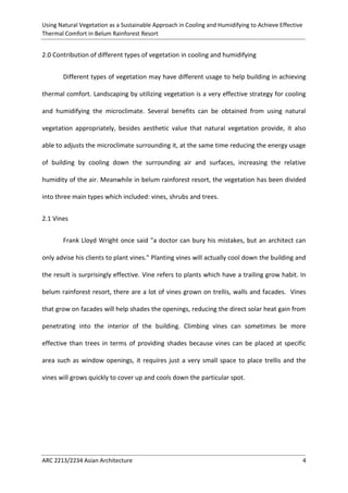 Using Natural Vegetation as a Sustainable Approach in Cooling and Humidifying to Achieve Effective 
Thermal Comfort in Belum Rainforest Resort 
ARC 2213/2234 Asian Architecture 4 
2.0 Contribution of different types of vegetation in cooling and humidifying 
Different types of vegetation may have different usage to help building in achieving thermal comfort. Landscaping by utilizing vegetation is a very effective strategy for cooling and humidifying the microclimate. Several benefits can be obtained from using natural vegetation appropriately, besides aesthetic value that natural vegetation provide, it also able to adjusts the microclimate surrounding it, at the same time reducing the energy usage of building by cooling down the surrounding air and surfaces, increasing the relative humidity of the air. Meanwhile in belum rainforest resort, the vegetation has been divided into three main types which included: vines, shrubs and trees. 
2.1 Vines 
Frank Lloyd Wright once said "a doctor can bury his mistakes, but an architect can only advise his clients to plant vines." Planting vines will actually cool down the building and the result is surprisingly effective. Vine refers to plants which have a trailing grow habit. In belum rainforest resort, there are a lot of vines grown on trellis, walls and facades. Vines that grow on facades will help shades the openings, reducing the direct solar heat gain from penetrating into the interior of the building. Climbing vines can sometimes be more effective than trees in terms of providing shades because vines can be placed at specific area such as window openings, it requires just a very small space to place trellis and the vines will grows quickly to cover up and cools down the particular spot.  