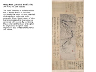 Wang Mian (Chinese, died 1359)
Ink Plum, n.d. (ca. 1350s)

The plum, blooming in isolation at the
end of winter when it is still often
surrounded by snow, became a symbol
of renewal and endurance under
adversity. Wang Mian’s images of plum
branches in cascading S-curves were
combined with poems. By combining
the poems with the image of the plum
he emphasized the plum tree’s
importance as a symbol of endurance
and rebirth.
 