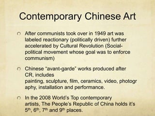 Contemporary Chinese Art
After communists took over in 1949 art was
labeled reactionary (politically driven) further
accelerated by Cultural Revolution (Social-
political movement whose goal was to enforce
communism)
Chinese “avant-garde” works produced after
CR, includes
painting, sculpture, film, ceramics, video, photogr
aphy, installation and performance.
In the 2008 World’s Top contemporary
artists, The People’s Republic of China holds it’s
5th, 6th, 7th and 9th places.
 