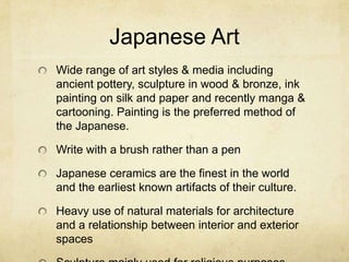 Japanese Art
Wide range of art styles & media including
ancient pottery, sculpture in wood & bronze, ink
painting on silk and paper and recently manga &
cartooning. Painting is the preferred method of
the Japanese.
Write with a brush rather than a pen
Japanese ceramics are the finest in the world
and the earliest known artifacts of their culture.
Heavy use of natural materials for architecture
and a relationship between interior and exterior
spaces
 