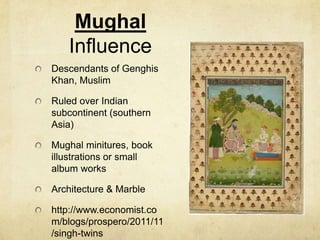 Mughal
Influence
Descendants of Genghis
Khan, Muslim
Ruled over Indian
subcontinent (southern
Asia)
Mughal minitures, book
illustrations or small
album works
Architecture & Marble
http://www.economist.co
m/blogs/prospero/2011/11
/singh-twins
 
