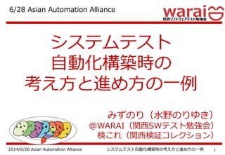 12014/6/28 Asian Automation Alliance システムテスト自動化構築時の考え方と進め方の一例
システムテスト
自動化構築時の
考え方と進め方の一例
みずのり（水野のりゆき）
＠WARAI（関西SWテスト勉強会）
検これ（関西検証コレクション）
6/28 Asian Automation Alliance
 