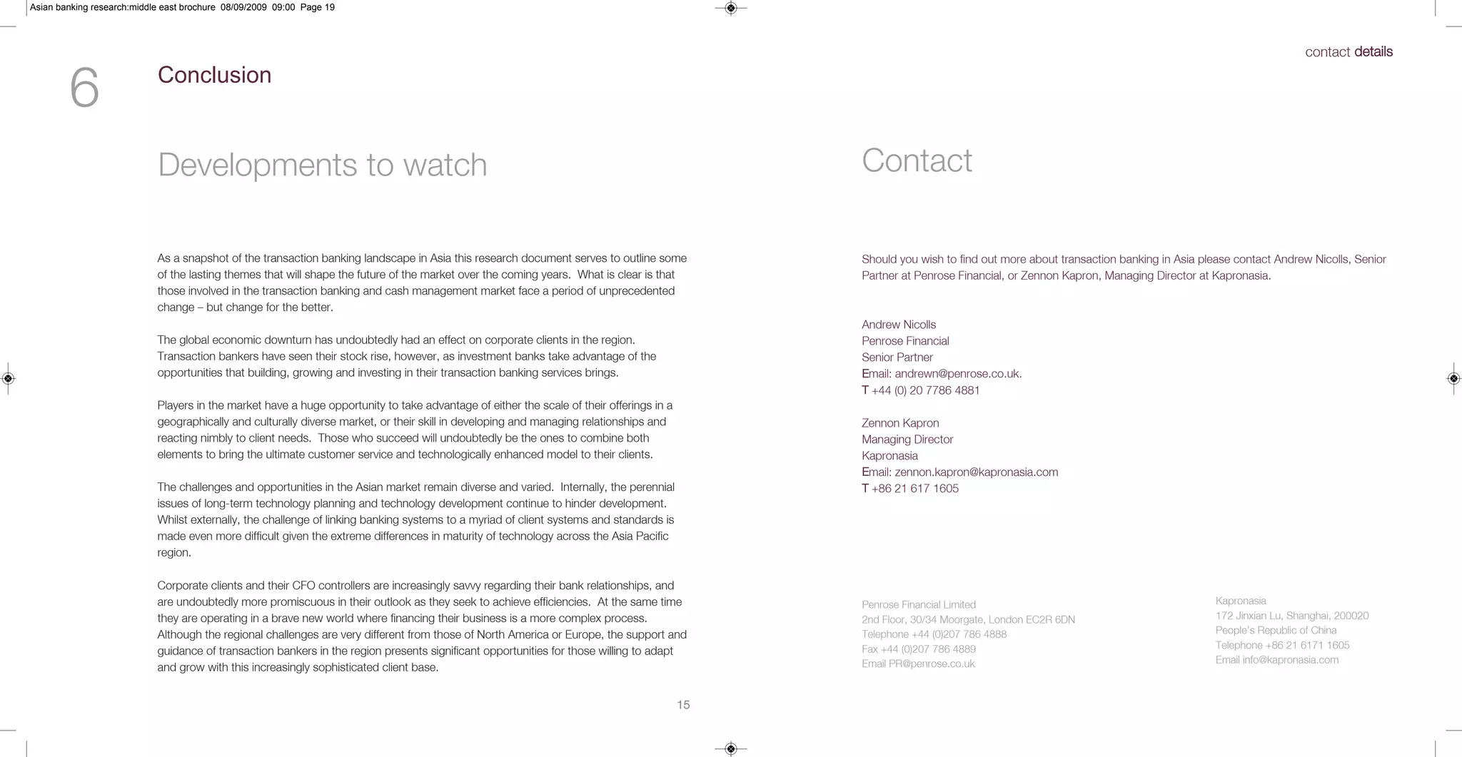 Asian banking research:middle east brochure 08/09/2009 09:00 Page 19



                                                                                                                                                                                                                                       contact details


        6                   Conclusion



                            Developments to watch                                                                                              Contact

                            As a snapshot of the transaction banking landscape in Asia this research document serves to outline some           Should you wish to find out more about transaction banking in Asia please contact Andrew Nicolls, Senior
                            of the lasting themes that will shape the future of the market over the coming years. What is clear is that        Partner at Penrose Financial, or Zennon Kapron, Managing Director at Kapronasia.
                            those involved in the transaction banking and cash management market face a period of unprecedented
                            change – but change for the better.
                                                                                                                                               Andrew Nicolls
                            The global economic downturn has undoubtedly had an effect on corporate clients in the region.                     Penrose Financial
                            Transaction bankers have seen their stock rise, however, as investment banks take advantage of the                 Senior Partner
                            opportunities that building, growing and investing in their transaction banking services brings.                   Email: andrewn@penrose.co.uk.
                                                                                                                                               T +44 (0) 20 7786 4881
                            Players in the market have a huge opportunity to take advantage of either the scale of their offerings in a
                            geographically and culturally diverse market, or their skill in developing and managing relationships and          Zennon Kapron
                            reacting nimbly to client needs. Those who succeed will undoubtedly be the ones to combine both                    Managing Director
                            elements to bring the ultimate customer service and technologically enhanced model to their clients.               Kapronasia
                                                                                                                                               Email: zennon.kapron@kapronasia.com
                            The challenges and opportunities in the Asian market remain diverse and varied. Internally, the perennial          T +86 21 617 1605
                            issues of long-term technology planning and technology development continue to hinder development.
                            Whilst externally, the challenge of linking banking systems to a myriad of client systems and standards is
                            made even more difficult given the extreme differences in maturity of technology across the Asia Pacific
                            region.

                            Corporate clients and their CFO controllers are increasingly savvy regarding their bank relationships, and
                            are undoubtedly more promiscuous in their outlook as they seek to achieve efficiencies. At the same time           Penrose Financial Limited                                             Kapronasia
                            they are operating in a brave new world where financing their business is a more complex process.                  2nd Floor, 30/34 Moorgate, London EC2R 6DN                            172 Jinxian Lu, Shanghai, 200020
                            Although the regional challenges are very different from those of North America or Europe, the support and         Telephone +44 (0)207 786 4888                                         People’s Republic of China
                                                                                                                                               Fax +44 (0)207 786 4889                                               Telephone +86 21 6171 1605
                            guidance of transaction bankers in the region presents significant opportunities for those willing to adapt
                                                                                                                                               Email PR@penrose.co.uk                                                Email info@kapronasia.com
                            and grow with this increasingly sophisticated client base.


                                                                                                                                          15
 