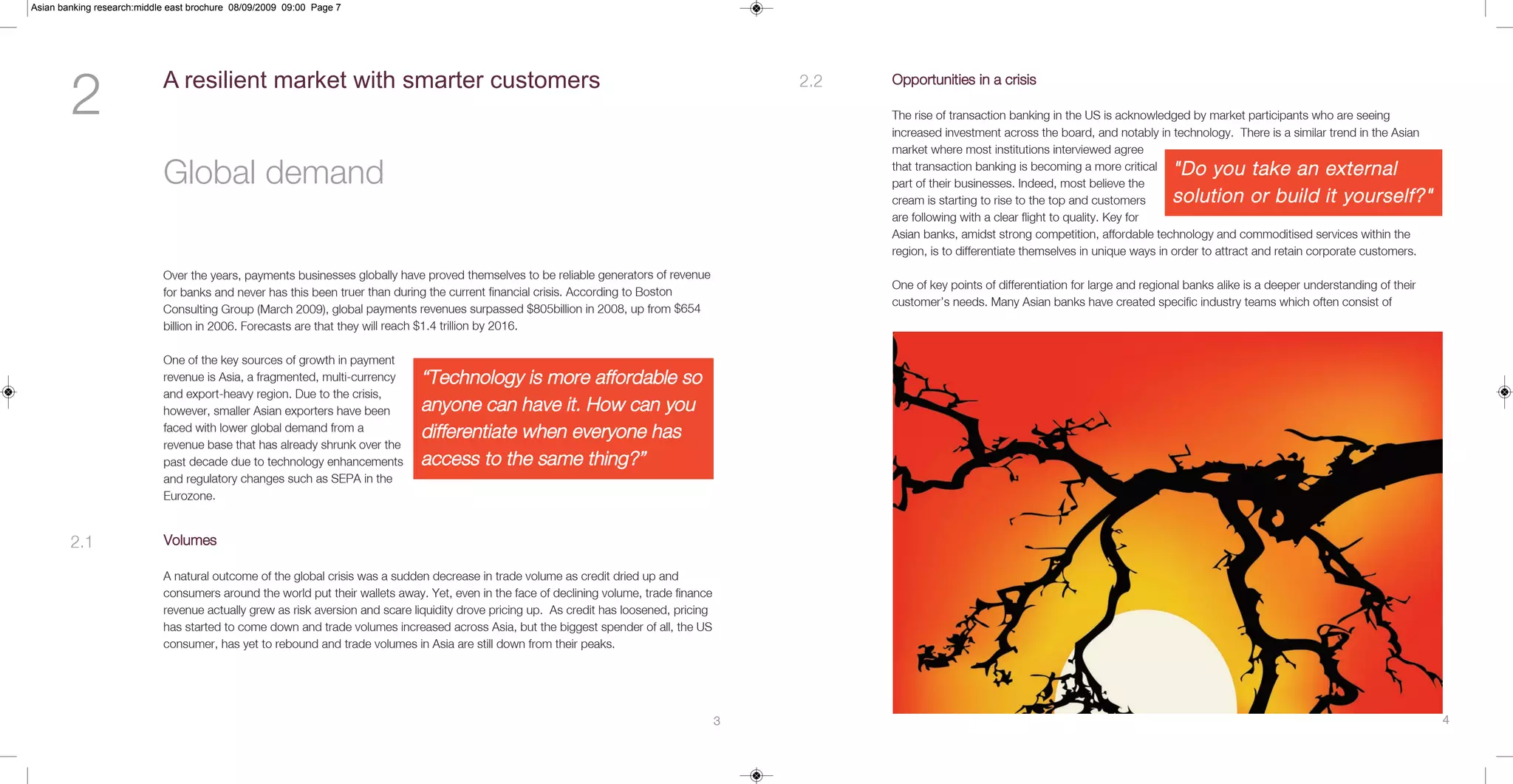 Asian banking research:middle east brochure 08/09/2009 09:00 Page 7




        2                   A resilient market with smarter customers                                                                          2.2   Opportunities in a crisis

                                                                                                                                                     The rise of transaction banking in the US is acknowledged by market participants who are seeing
                                                                                                                                                     increased investment across the board, and notably in technology. There is a similar trend in the Asian
                                                                                                                                                     market where most institutions interviewed agree

                            Global demand                                                                                                            that transaction banking is becoming a more critical
                                                                                                                                                     part of their businesses. Indeed, most believe the
                                                                                                                                                                                                             "Do you take an external
                                                                                                                                                     cream is starting to rise to the top and customers      solution or build it yourself?"
                                                                                                                                                     are following with a clear flight to quality. Key for
                                                                                                                                                     Asian banks, amidst strong competition, affordable technology and commoditised services within the
                                                                                                                                                     region, is to differentiate themselves in unique ways in order to attract and retain corporate customers.

                            Over the years, payments businesses globally have proved themselves to be reliable generators of revenue
                                                                                                                                                     One of key points of differentiation for large and regional banks alike is a deeper understanding of their
                            for banks and never has this been truer than during the current financial crisis. According to Boston
                                                                                                                                                     customer’s needs. Many Asian banks have created specific industry teams which often consist of
                            Consulting Group (March 2009), global payments revenues surpassed $805billion in 2008, up from $654
                            billion in 2006. Forecasts are that they will reach $1.4 trillion by 2016.

                            One of the key sources of growth in payment
                            revenue is Asia, a fragmented, multi-currency     “Technology is more affordable so
                            and export-heavy region. Due to the crisis,
                            however, smaller Asian exporters have been        anyone can have it. How can you
                            faced with lower global demand from a             differentiate when everyone has
                            revenue base that has already shrunk over the
                            past decade due to technology enhancements        access to the same thing?”
                            and regulatory changes such as SEPA in the
                            Eurozone.


        2.1                 Volumes

                            A natural outcome of the global crisis was a sudden decrease in trade volume as credit dried up and
                            consumers around the world put their wallets away. Yet, even in the face of declining volume, trade finance
                            revenue actually grew as risk aversion and scare liquidity drove pricing up. As credit has loosened, pricing
                            has started to come down and trade volumes increased across Asia, but the biggest spender of all, the US
                            consumer, has yet to rebound and trade volumes in Asia are still down from their peaks.




                                                                                                                                           3                                                                                                                      4
 