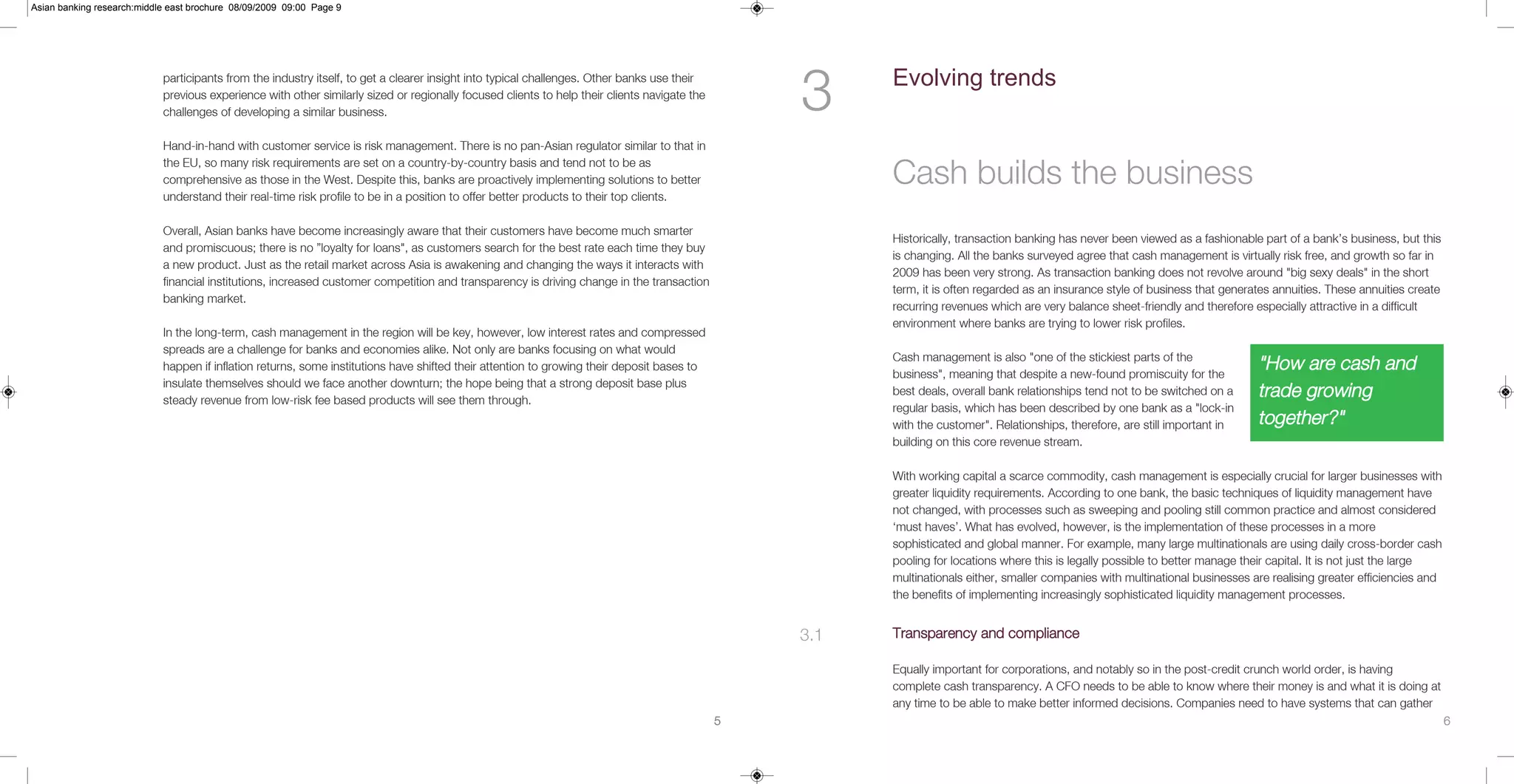 Asian banking research:middle east brochure 08/09/2009 09:00 Page 9




                            participants from the industry itself, to get a clearer insight into typical challenges. Other banks use their
                            previous experience with other similarly sized or regionally focused clients to help their clients navigate the
                            challenges of developing a similar business.                                                                          3     Evolving trends

                            Hand-in-hand with customer service is risk management. There is no pan-Asian regulator similar to that in

                                                                                                                                                        Cash builds the business
                            the EU, so many risk requirements are set on a country-by-country basis and tend not to be as
                            comprehensive as those in the West. Despite this, banks are proactively implementing solutions to better
                            understand their real-time risk profile to be in a position to offer better products to their top clients.

                            Overall, Asian banks have become increasingly aware that their customers have become much smarter
                                                                                                                                                        Historically, transaction banking has never been viewed as a fashionable part of a bank’s business, but this
                            and promiscuous; there is no ”loyalty for loans", as customers search for the best rate each time they buy
                                                                                                                                                        is changing. All the banks surveyed agree that cash management is virtually risk free, and growth so far in
                            a new product. Just as the retail market across Asia is awakening and changing the ways it interacts with
                                                                                                                                                        2009 has been very strong. As transaction banking does not revolve around "big sexy deals" in the short
                            financial institutions, increased customer competition and transparency is driving change in the transaction
                                                                                                                                                        term, it is often regarded as an insurance style of business that generates annuities. These annuities create
                            banking market.
                                                                                                                                                        recurring revenues which are very balance sheet-friendly and therefore especially attractive in a difficult
                                                                                                                                                        environment where banks are trying to lower risk profiles.
                            In the long-term, cash management in the region will be key, however, low interest rates and compressed
                            spreads are a challenge for banks and economies alike. Not only are banks focusing on what would
                                                                                                                                                        Cash management is also "one of the stickiest parts of the
                            happen if inflation returns, some institutions have shifted their attention to growing their deposit bases to
                                                                                                                                                        business", meaning that despite a new-found promiscuity for the
                                                                                                                                                                                                                                "How are cash and
                            insulate themselves should we face another downturn; the hope being that a strong deposit base plus
                            steady revenue from low-risk fee based products will see them through.
                                                                                                                                                        best deals, overall bank relationships tend not to be switched on a     trade growing
                                                                                                                                                        regular basis, which has been described by one bank as a "lock-in
                                                                                                                                                        with the customer". Relationships, therefore, are still important in    together?"
                                                                                                                                                        building on this core revenue stream.

                                                                                                                                                        With working capital a scarce commodity, cash management is especially crucial for larger businesses with
                                                                                                                                                        greater liquidity requirements. According to one bank, the basic techniques of liquidity management have
                                                                                                                                                        not changed, with processes such as sweeping and pooling still common practice and almost considered
                                                                                                                                                        ‘must haves’. What has evolved, however, is the implementation of these processes in a more
                                                                                                                                                        sophisticated and global manner. For example, many large multinationals are using daily cross-border cash
                                                                                                                                                        pooling for locations where this is legally possible to better manage their capital. It is not just the large
                                                                                                                                                        multinationals either, smaller companies with multinational businesses are realising greater efficiencies and
                                                                                                                                                        the benefits of implementing increasingly sophisticated liquidity management processes.


                                                                                                                                                  3.1   Transparency and compliance

                                                                                                                                                        Equally important for corporations, and notably so in the post-credit crunch world order, is having
                                                                                                                                                        complete cash transparency. A CFO needs to be able to know where their money is and what it is doing at
                                                                                                                                                        any time to be able to make better informed decisions. Companies need to have systems that can gather
                                                                                                                                              5                                                                                                                         6
 