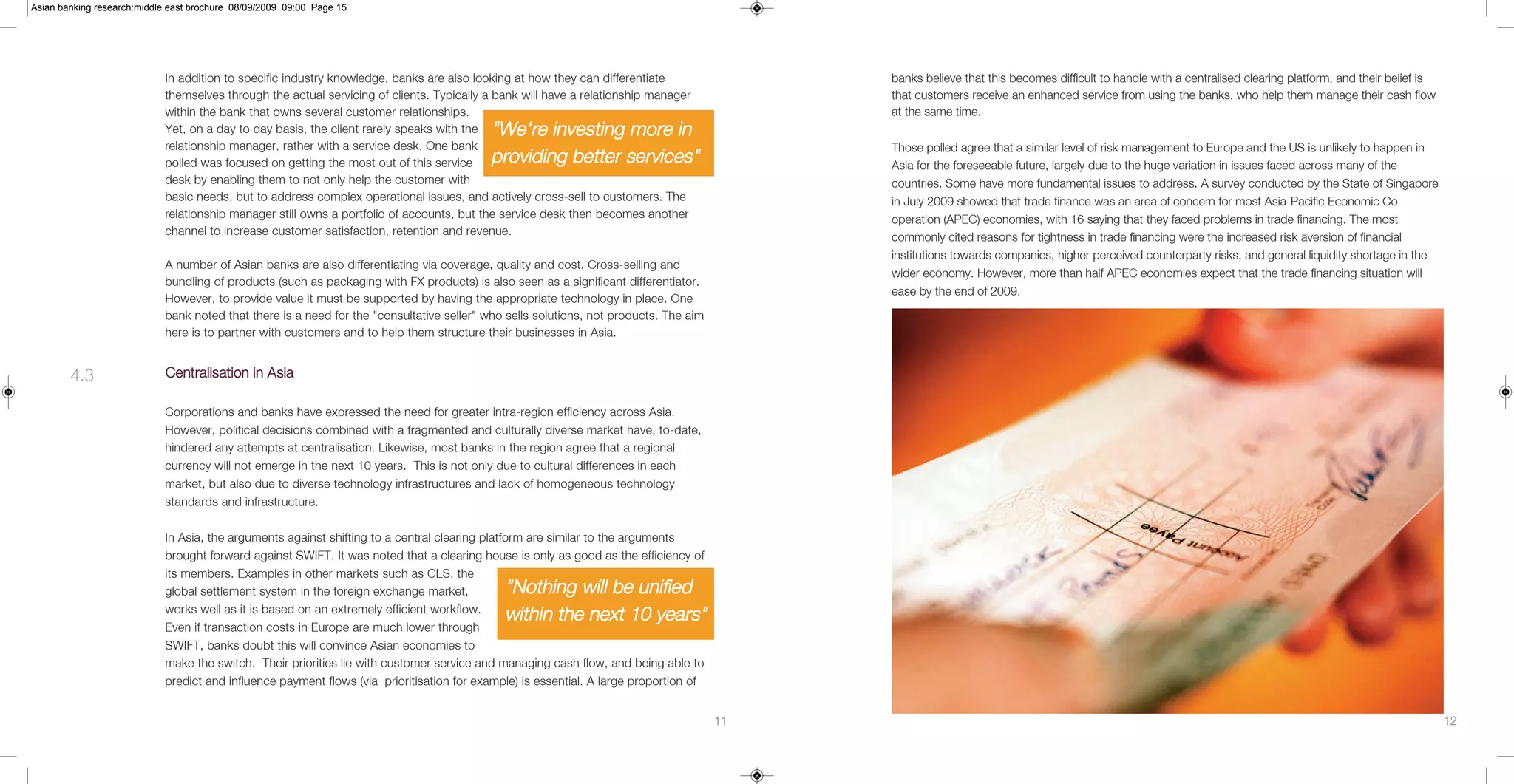 Asian banking research:middle east brochure 08/09/2009 09:00 Page 15




                            In addition to specific industry knowledge, banks are also looking at how they can differentiate                banks believe that this becomes difficult to handle with a centralised clearing platform, and their belief is
                            themselves through the actual servicing of clients. Typically a bank will have a relationship manager           that customers receive an enhanced service from using the banks, who help them manage their cash flow
                            within the bank that owns several customer relationships.                                                       at the same time.
                            Yet, on a day to day basis, the client rarely speaks with the "We're investing more in
                            relationship manager, rather with a service desk. One bank                                                      Those polled agree that a similar level of risk management to Europe and the US is unlikely to happen in
                            polled was focused on getting the most out of this service    providing better services"                        Asia for the foreseeable future, largely due to the huge variation in issues faced across many of the
                            desk by enabling them to not only help the customer with                                                        countries. Some have more fundamental issues to address. A survey conducted by the State of Singapore
                            basic needs, but to address complex operational issues, and actively cross-sell to customers. The               in July 2009 showed that trade finance was an area of concern for most Asia-Pacific Economic Co-
                            relationship manager still owns a portfolio of accounts, but the service desk then becomes another              operation (APEC) economies, with 16 saying that they faced problems in trade financing. The most
                            channel to increase customer satisfaction, retention and revenue.
                                                                                                                                            commonly cited reasons for tightness in trade financing were the increased risk aversion of financial
                                                                                                                                            institutions towards companies, higher perceived counterparty risks, and general liquidity shortage in the
                            A number of Asian banks are also differentiating via coverage, quality and cost. Cross-selling and
                                                                                                                                            wider economy. However, more than half APEC economies expect that the trade financing situation will
                            bundling of products (such as packaging with FX products) is also seen as a significant differentiator.
                                                                                                                                            ease by the end of 2009.
                            However, to provide value it must be supported by having the appropriate technology in place. One
                            bank noted that there is a need for the "consultative seller" who sells solutions, not products. The aim
                            here is to partner with customers and to help them structure their businesses in Asia.


        4.3                 Centralisation in Asia

                            Corporations and banks have expressed the need for greater intra-region efficiency across Asia.
                            However, political decisions combined with a fragmented and culturally diverse market have, to-date,
                            hindered any attempts at centralisation. Likewise, most banks in the region agree that a regional
                            currency will not emerge in the next 10 years. This is not only due to cultural differences in each
                            market, but also due to diverse technology infrastructures and lack of homogeneous technology
                            standards and infrastructure.


                            In Asia, the arguments against shifting to a central clearing platform are similar to the arguments
                            brought forward against SWIFT. It was noted that a clearing house is only as good as the efficiency of
                            its members. Examples in other markets such as CLS, the
                            global settlement system in the foreign exchange market,         "Nothing will be unified
                            works well as it is based on an extremely efficient workflow.
                                                                                             within the next 10 years"
                            Even if transaction costs in Europe are much lower through
                            SWIFT, banks doubt this will convince Asian economies to
                            make the switch. Their priorities lie with customer service and managing cash flow, and being able to
                            predict and influence payment flows (via prioritisation for example) is essential. A large proportion of


                                                                                                                                       11                                                                                                                   12
 