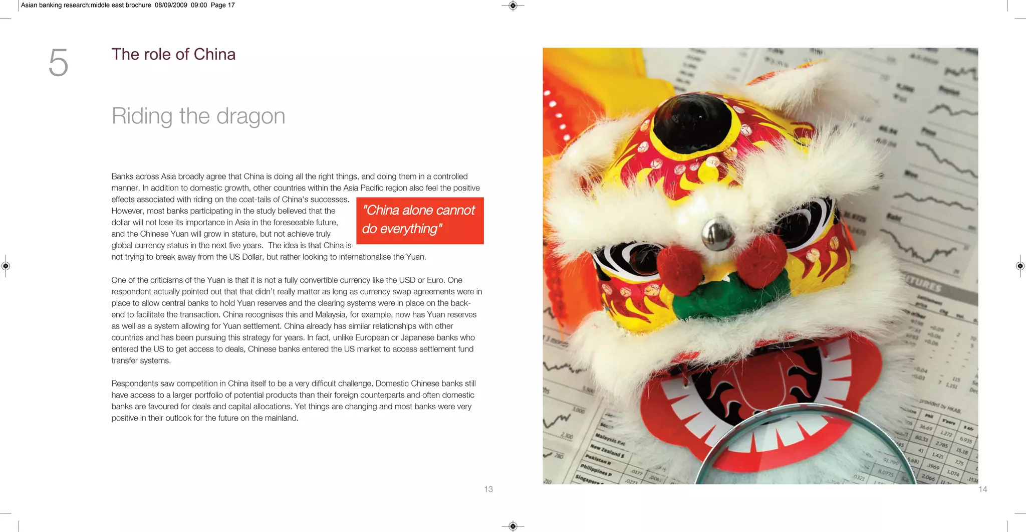 Asian banking research:middle east brochure 08/09/2009 09:00 Page 17




        5                   The role of China


                            Riding the dragon

                            Banks across Asia broadly agree that China is doing all the right things, and doing them in a controlled
                            manner. In addition to domestic growth, other countries within the Asia Pacific region also feel the positive
                            effects associated with riding on the coat-tails of China's successes.
                            However, most banks participating in the study believed that the         "China alone cannot
                            dollar will not lose its importance in Asia in the foreseeable future,
                            and the Chinese Yuan will grow in stature, but not achieve truly         do everything"
                            global currency status in the next five years. The idea is that China is
                            not trying to break away from the US Dollar, but rather looking to internationalise the Yuan.

                            One of the criticisms of the Yuan is that it is not a fully convertible currency like the USD or Euro. One
                            respondent actually pointed out that that didn’t really matter as long as currency swap agreements were in
                            place to allow central banks to hold Yuan reserves and the clearing systems were in place on the back-
                            end to facilitate the transaction. China recognises this and Malaysia, for example, now has Yuan reserves
                            as well as a system allowing for Yuan settlement. China already has similar relationships with other
                            countries and has been pursuing this strategy for years. In fact, unlike European or Japanese banks who
                            entered the US to get access to deals, Chinese banks entered the US market to access settlement fund
                            transfer systems.

                            Respondents saw competition in China itself to be a very difficult challenge. Domestic Chinese banks still
                            have access to a larger portfolio of potential products than their foreign counterparts and often domestic
                            banks are favoured for deals and capital allocations. Yet things are changing and most banks were very
                            positive in their outlook for the future on the mainland.




                                                                                                                                            13   14
 