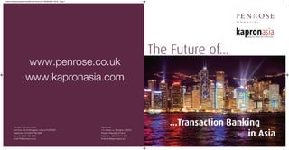 Asian banking research:middle east brochure 08/09/2009 09:00 Page 1




                                                                                                         The Future of...
                      www.penrose.co.uk
                      www.kapronasia.com



        Penrose Financial Limited                                     Kapronasia
                                                                                                             ...Transaction Banking
                                                                                                                                in Asia
        2nd Floor, 30/34 Moorgate, London EC2R 6DN                    172 Jinxian Lu, Shanghai, 200020
        Telephone +44 (0)207 786 4888                                 People’s Republic of China
        Fax +44 (0)207 786 4889                                       Telephone +86 21 6171 1605
        Email PR@penrose.co.uk                                        Email info@kapronasia.com
 