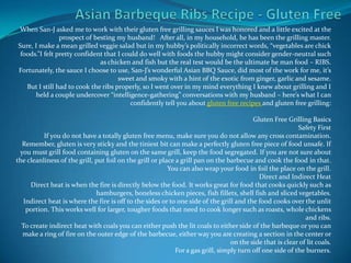 Asian Barbeque Ribs Recipe - Gluten Free When San-J asked me to work with their gluten free grilling sauces I was honored and a little excited at the prospect of besting my husband!   After all, in my household, he has been the grilling master.Sure, I make a mean grilled veggie salad but in my hubby’s politically incorrect words, “vegetables are chick foods.”I felt pretty confident that I could do well with foods the hubby might consider gender-neutral such as chicken and fish but the real test would be the ultimate he man food – RIBS.Fortunately, the sauce I choose to use, San-J’s wonderful Asian BBQ Sauce, did most of the work for me, it’s sweet and smoky with a hint of the exotic from ginger, garlic and sesame.But I still had to cook the ribs properly, so I went over in my mind everything I knew about grilling and I held a couple undercover “intelligence-gathering” conversations with my husband – here’s what I can confidently tell you about gluten free recipes and gluten free grilling:Gluten Free Grilling BasicsSafety FirstIf you do not have a totally gluten free menu, make sure you do not allow any cross contamination. Remember, gluten is very sticky and the tiniest bit can make a perfectly gluten free piece of food unsafe. If you must grill food containing gluten on the same grill, keep the food segregated. If you are not sure about the cleanliness of the grill, put foil on the grill or place a grill pan on the barbecue and cook the food in that. You can also wrap your food in foil the place on the grill.Direct and Indirect HeatDirect heat is when the fire is directly below the food. It works great for food that cooks quickly such as hamburgers, boneless chicken pieces, fish fillets, shell fish and sliced vegetables.Indirect heat is where the fire is off to the sides or to one side of the grill and the food cooks over the unlit portion. This works well for larger, tougher foods that need to cook longer such as roasts, whole chickens and ribs.To create indirect heat with coals you can either push the lit coals to either side of the barbeque or you can make a ring of fire on the outer edge of the barbecue, either way you are creating a section in the center or on the side that is clear of lit coals.For a gas grill, simply turn off one side of the burners. 