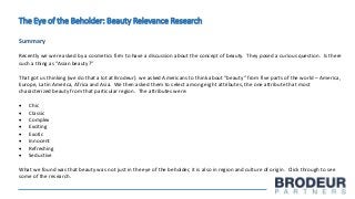 The Eye of the Beholder: Beauty Relevance Research
Summary
Recently we were asked by a cosmetics firm to have a discussion about the concept of beauty. They posed a curious question. Is there
such a thing as “Asian beauty?”
That got us thinking (we do that a lot at Brodeur). we asked Americans to think about “beauty” from five parts of the world – America,
Europe, Latin America, Africa and Asia. We then asked them to select among eight attributes, the one attribute that most
characterized beauty from that particular region. The attributes were:
 Chic
 Classic
 Complex
 Exciting
 Exotic
 Innocent
 Refreshing
 Seductive
What we found was that beauty was not just in the eye of the beholder, it is also in region and culture of origin. Click through to see
some of the research.
 