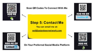 Step 5: Contact Me
You can email me at:
neil@asianbeernetwork.com
Scan QR Codes To Connect With Me
On Your Preferred Social Media Platform
 