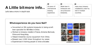Made beer in
brewpubs and
ran production
breweries.
Have many brewery
installations under my
belt in multiple
countries.
25-years of
international
brewing
experience.
A Little bitmore info...
Let's take a more in-depth look
Whatexperience do you have Neil?
I've worked on 3HL systems brewpubs to being acraft
beer specialist for AB InBev in China.
Worked on brewery installs in France, Armenia, Bermuda,
China and Hong Kong.
Helped breweries source equipment from China.
Brewed over 2,000 times throughout my career.
Experienced in training people to brew andcellar.
 
