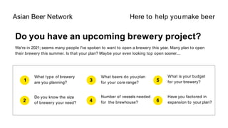 Do you have an upcoming brewery project?
We're in 2021; seems many people I've spoken to want to open a brewery this year. Many plan to open
their brewery this summer. Is that your plan? Maybe your even looking top open sooner....
1
What type of brewery
are you planning?
2
Do you know the size
of brewery your need?
3
What beers do you plan
for your core range?
4
What is your budget
for your brewery?
5
Number of vessels needed
for the brewhouse? 6
Have you factored in
expansion to your plan?
Asian Beer Network Here to help youmake beer
 