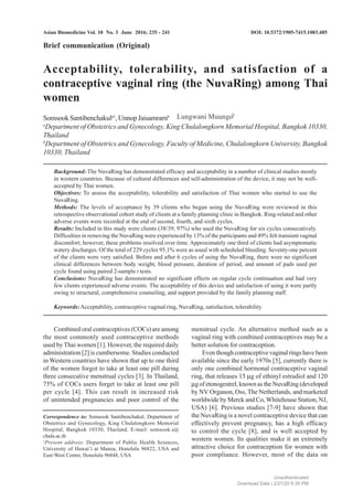 Asian Biomedicine Vol. 10 No. 3 June 2016; 235 - 241
Acceptability, tolerability, and satisfaction of a
contraceptive vaginal ring (the NuvaRing) among Thai
women
SomsookSantibenchakula1
,UnnopJaisamrarnb
a
Department of Obstetrics and Gynecology, King Chulalongkorn Memorial Hospital, Bangkok 10330,
Thailand
b
Department of Obstetrics and Gynecology, Faculty of Medicine, Chulalongkorn University, Bangkok
10330, Thailand
Background: The NuvaRing has demonstrated efficacy and acceptability in a number of clinical studies mostly
in western countries. Because of cultural differences and self-administration of the device, it may not be well-
accepted by Thai women.
Objectives: To assess the acceptability, tolerability and satisfaction of Thai women who started to use the
NuvaRing.
Methods: The levels of acceptance by 39 clients who began using the NuvaRing were reviewed in this
retrospective observational cohort study of clients at a family planning clinic in Bangkok. Ring-related and other
adverse events were recorded at the end of second, fourth, and sixth cycles.
Results: Included in this study were clients (38/39; 97%) who used the NuvaRing for six cycles consecutively.
Difficulties in removing the NuvaRing were experienced by 13% of the participants and 49% felt transient vaginal
discomfort; however, these problems resolved over time. Approximately one third of clients had asymptomatic
watery discharges. Of the total of 229 cycles 95.1% were as usual with scheduled bleeding. Seventy-one percent
of the clients were very satisfied. Before and after 6 cycles of using the NuvaRing, there were no significant
clinical differences between body weight, blood pressure, duration of period, and amount of pads used per
cycle found using paired 2-sample t tests.
Conclusions: NuvaRing has demonstrated no significant effects on regular cycle continuation and had very
few clients experienced adverse events. The acceptability of this device and satisfaction of using it were partly
owing to structural, comprehensive counseling, and support provided by the family planning staff.
Keywords:Acceptability, contraceptive vaginal ring, NuvaRing, satisfaction, tolerability
Brief communication (Original)
DOI: 10.5372/1905-7415.1003.485
Combined oral contraceptives (COCs) are among
the most commonly used contraceptive methods
used by Thai women [1]. However, the required daily
administration [2] is cumbersome. Studies conducted
in Western countries have shown that up to one third
of the women forgot to take at least one pill during
three consecutive menstrual cycles [3]. In Thailand,
75% of COCs users forget to take at least one pill
per cycle [4]. This can result in increased risk
of unintended pregnancies and poor control of the
menstrual cycle. An alternative method such as a
vaginal ring with combined contraceptives may be a
better solution for contraception.
Even though contraceptive vaginal rings have been
available since the early 1970s [5], currently there is
only one combined hormonal contraceptive vaginal
ring, that releases 15 μg of ethinyl estradiol and 120
μg of etonogestrel, known as the NuvaRing (developed
by NV Organon, Oss, The Netherlands, and marketed
worldwide by Merck and Co, Whitehouse Station, NJ,
USA) [6]. Previous studies [7-9] have shown that
the NuvaRing is a novel contraceptive device that can
effectively prevent pregnancy, has a high efficacy
to control the cycle [8], and is well accepted by
western women. Its qualities make it an extremely
attractive choice for contraception for women with
poor compliance. However, most of the data on
Correspondence to: Somsook Santibenchakul, Department of
Obstetrics and Gynecology, King Chulalongkorn Memorial
Hospital, Bangkok 10330, Thailand. E-mail: somsook.s@
chula.ac.th
1
Present address: Department of Public Health Sciences,
University of Hawai’i at Manoa, Honolulu 96822, USA and
East-West Center, Honolulu 96848, USA
Unauthenticated
Download Date | 2/27/20 8:30 PM
Lungwani Muungob
 