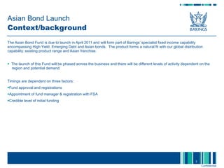 Asian Bond Launch Context/background The Asian Bond Fund is due to launch in April 2011 and will form part of Barings’ specialist fixed income capability encompassing High Yield, Emerging Debt and Asian bonds.  The product forms a natural fit with our global distribution capability, existing product range and Asian franchise.  The launch of this Fund will be phased across the business and there will be different levels of activity dependent on the  region and potential demand. Timings are dependent on three factors: Fund approval and registrations Appointment of fund manager & registration with FSA Credible level of initial funding  