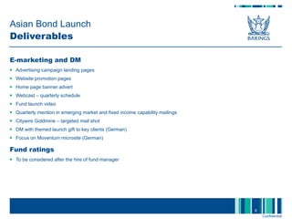 Asian Bond Launch Deliverables E-marketing and DM Advertising campaign landing pages Website promotion pages Home page banner advert Webcast – quarterly schedule Fund launch video Quarterly mention in emerging market and fixed income capability mailings Citywire Goldmine – targeted mail shot DM with themed launch gift to key clients (German) Focus on Moventum microsite (German) Fund ratings To be considered after the hire of fund manager  