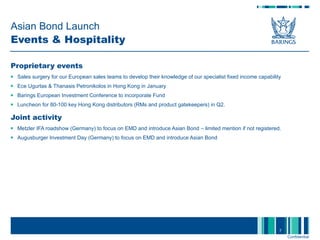 Asian Bond Launch  Events & Hospitality Proprietary events  Sales surgery for our European sales teams to develop their knowledge of our specialist fixed income capability Ece Ugurtas & Thanasis Petronikolos in Hong Kong in January Barings European Investment Conference to incorporate Fund Luncheon for 80-100 key Hong Kong distributors (RMs and product gatekeepers) in Q2. Joint activity Metzler IFA roadshow (Germany) to focus on EMD and introduce Asian Bond – limited mention if not registered. Augusburger Investment Day (Germany) to focus on EMD and introduce Asian Bond  