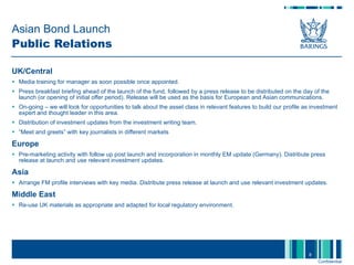 Asian Bond Launch  Public Relations UK/Central Media training for manager as soon possible once appointed.  Press breakfast briefing ahead of the launch of the fund, followed by a press release to be distributed on the day of the launch (or opening of initial offer period). Release will be used as the basis for European and Asian communications.  On-going – we will look for opportunities to talk about the asset class in relevant features to build our profile as investment expert and thought leader in this area.  Distribution of investment updates from the investment writing team. “ Meet and greets” with key journalists in different markets Europe Pre-marketing activity with follow up post launch and incorporation in monthly EM update (Germany). Distribute press release at launch and use relevant investment updates. Asia Arrange FM profile interviews with key media. Distribute press release at launch and use relevant investment updates.  Middle East Re-use UK materials as appropriate and adapted for local regulatory environment. 