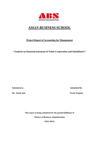 ASIAN BUSINESS SCHOOL


                 Project Report of Accounting for Management



 “Analysis on financial statement of Nokia Corporation and Subsidiaries”




Submitted to:                                                          Submitted By:

Mr. Akash Jain                                                        Toran Neupane




                This report is being submitted for the partial fulfilment of

                           Masters of Business Administration

                                       (2011-2013)
 