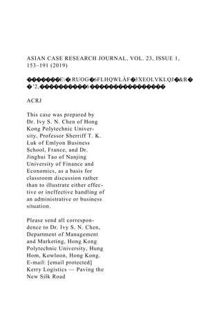 ASIAN CASE RESEARCH JOURNAL, VOL. 23, ISSUE 1,
153–191 (2019)
�������E�:RUOG�6FLHQWLÀF�3XEOLVKLQJ�&R�
� '2,����������6����������������
ACRJ
This case was prepared by
Dr. Ivy S. N. Chen of Hong
Kong Polytechnic Univer-
sity, Professor Sherriff T. K.
Luk of Emlyon Business
School, France, and Dr.
Jinghui Tao of Nanjing
University of Finance and
Economics, as a basis for
classroom discussion rather
than to illustrate either effec-
tive or ineffective handling of
an administrative or business
situation.
Please send all correspon-
dence to Dr. Ivy S. N. Chen,
Department of Management
and Marketing, Hong Kong
Polytechnic University, Hung
Hom, Kowloon, Hong Kong.
E-mail: [email protected]
Kerry Logistics — Paving the
New Silk Road
 