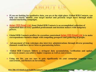  If you are looking for qualitative data, you are at the right place. Global B2B Contacts, can
help you clearly identify your target market and precisely target users through multi-
channel marketing campaigns.
 Asian CEO Email List from Global B2B Contacts is an accomplished collection of
segmented data of every qualified professionals and decision makers with budgetary
powers.
 Global B2B Contacts proffers its execution constrained Asian CEO Email List is to make
correspondence business simple with compelling prospects and gathering of people.
 Advancement of item redesigns also interview administrations through diverse promoting
channels would have never been so guaranteeing before.
 Global B2B Contacts follows a stringent data accumulation, verification and update
process to ensure you achieve higher response as well as conversions.
 Using our list, you are sure to gain significantly on your campaign response rates,
conversions, and Return on Investment.
816-286-4114|info@globalb2bcontacts.com| www.globalb2bcontacts.com
 