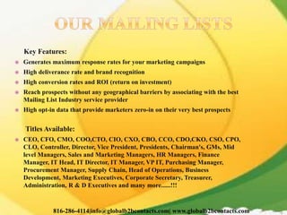 Key Features:
 Generates maximum response rates for your marketing campaigns
 High deliverance rate and brand recognition
 High conversion rates and ROI (return on investment)
 Reach prospects without any geographical barriers by associating with the best
Mailing List Industry service provider
 High opt-in data that provide marketers zero-in on their very best prospects
Titles Available:
 CEO, CFO, CMO, COO,CTO, CIO, CXO, CBO, CCO, CDO,CKO, CSO, CPO,
CLO, Controller, Director, Vice President, Presidents, Chairman's, GMs, Mid
level Managers, Sales and Marketing Managers, HR Managers, Finance
Manager, IT Head, IT Director, IT Manager, VP IT, Purchasing Manager,
Procurement Manager, Supply Chain, Head of Operations, Business
Development, Marketing Executives, Corporate Secretary, Treasurer,
Administration, R & D Executives and many more......!!!
816-286-4114|info@globalb2bcontacts.com| www.globalb2bcontacts.com
 